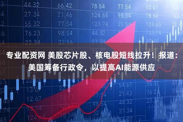 专业配资网 美股芯片股、核电股短线拉升！报道：美国筹备行政令，以提高AI能源供应