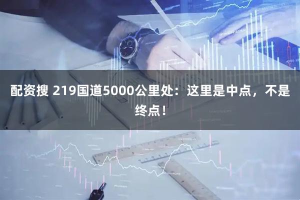 配资搜 219国道5000公里处：这里是中点，不是终点！