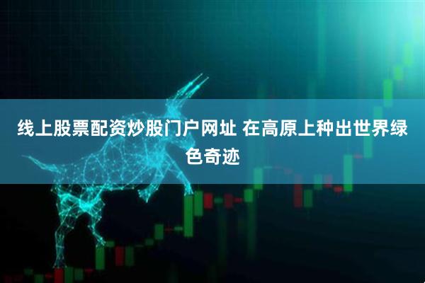 线上股票配资炒股门户网址 在高原上种出世界绿色奇迹