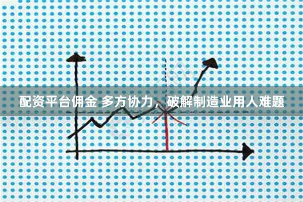 配资平台佣金 多方协力，破解制造业用人难题