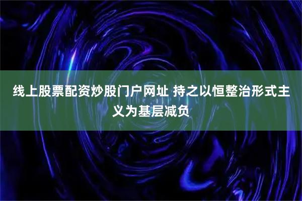 线上股票配资炒股门户网址 持之以恒整治形式主义为基层减负