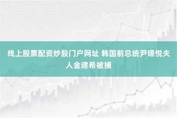 线上股票配资炒股门户网址 韩国前总统尹锡悦夫人金建希被捕