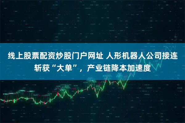 线上股票配资炒股门户网址 人形机器人公司接连斩获“大单”，产业链降本加速度