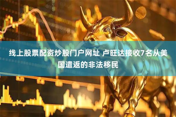 线上股票配资炒股门户网址 卢旺达接收7名从美国遣返的非法移民