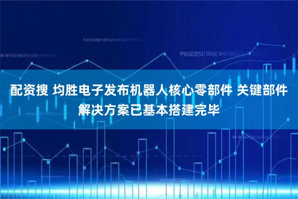 配资搜 均胜电子发布机器人核心零部件 关键部件解决方案已基本搭建完毕