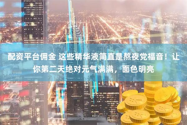配资平台佣金 这些精华液简直是熬夜党福音！让你第二天绝对元气满满，面色明亮