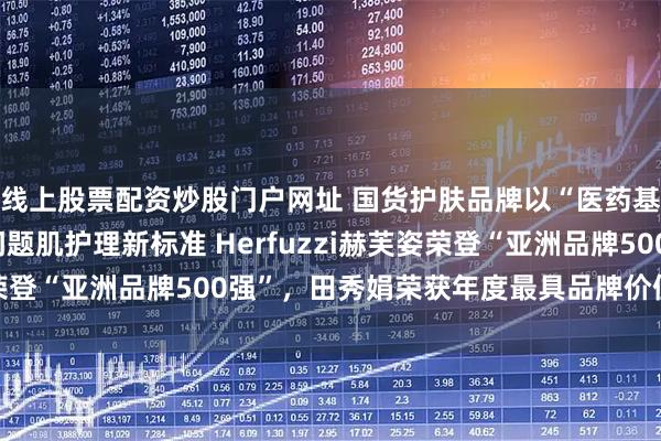 线上股票配资炒股门户网址 国货护肤品牌以“医药基因+纯净科技”重塑问题肌护理新标准 Herfuzzi赫芙姿荣登“亚洲品牌500强”，田秀娟荣获年度最具品牌价值新锐人物
